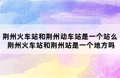 荆州火车站和荆州动车站是一个站么 荆州火车站和荆州站是一个地方吗